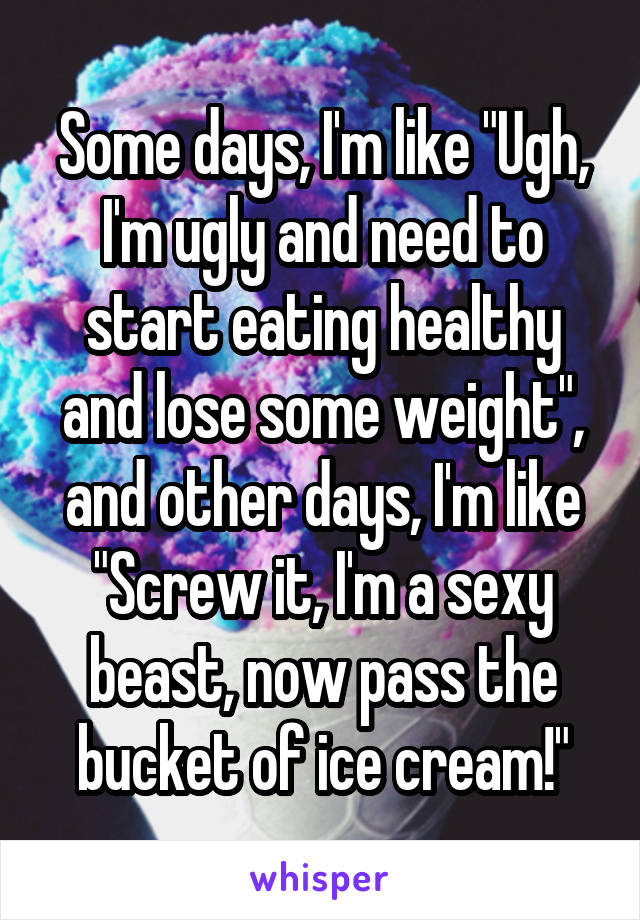 Some days, I'm like "Ugh, I'm ugly and need to start eating healthy and lose some weight", and other days, I'm like "Screw it, I'm a sexy beast, now pass the bucket of ice cream!"