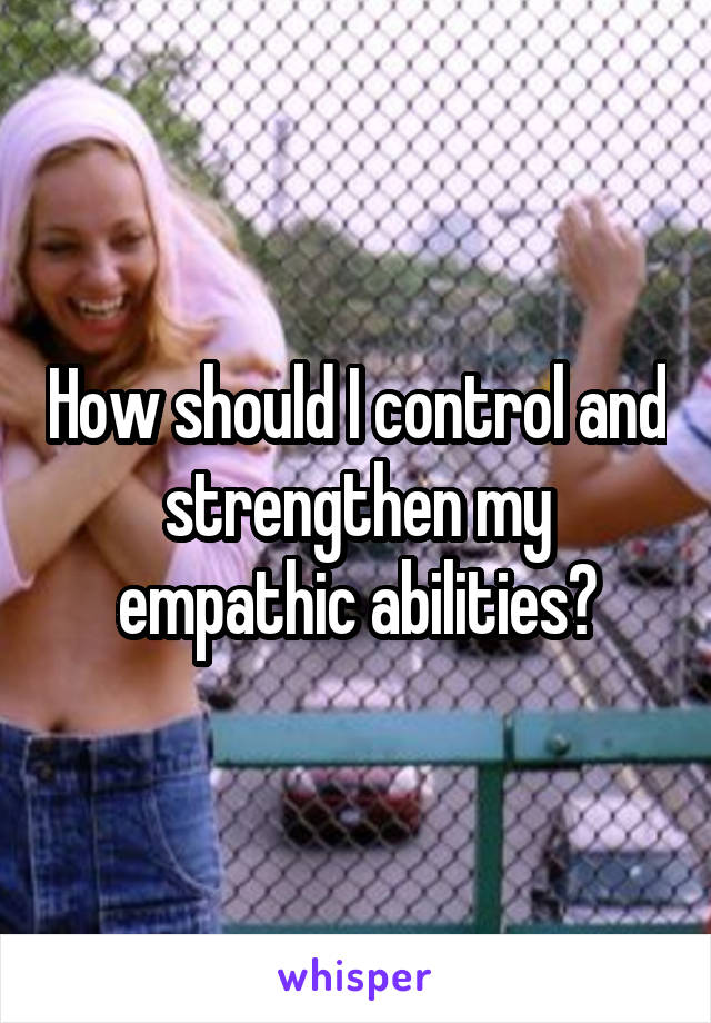 How should I control and strengthen my empathic abilities?