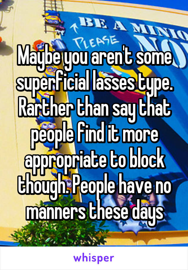 Maybe you aren't some superficial lasses type. Rarther than say that people find it more appropriate to block though. People have no manners these days