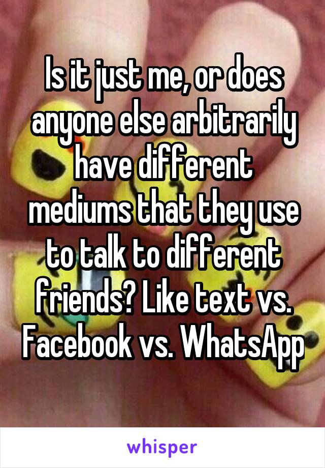 Is it just me, or does anyone else arbitrarily have different mediums that they use to talk to different friends? Like text vs. Facebook vs. WhatsApp 