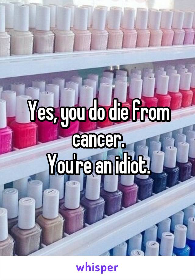 Yes, you do die from cancer.
You're an idiot.