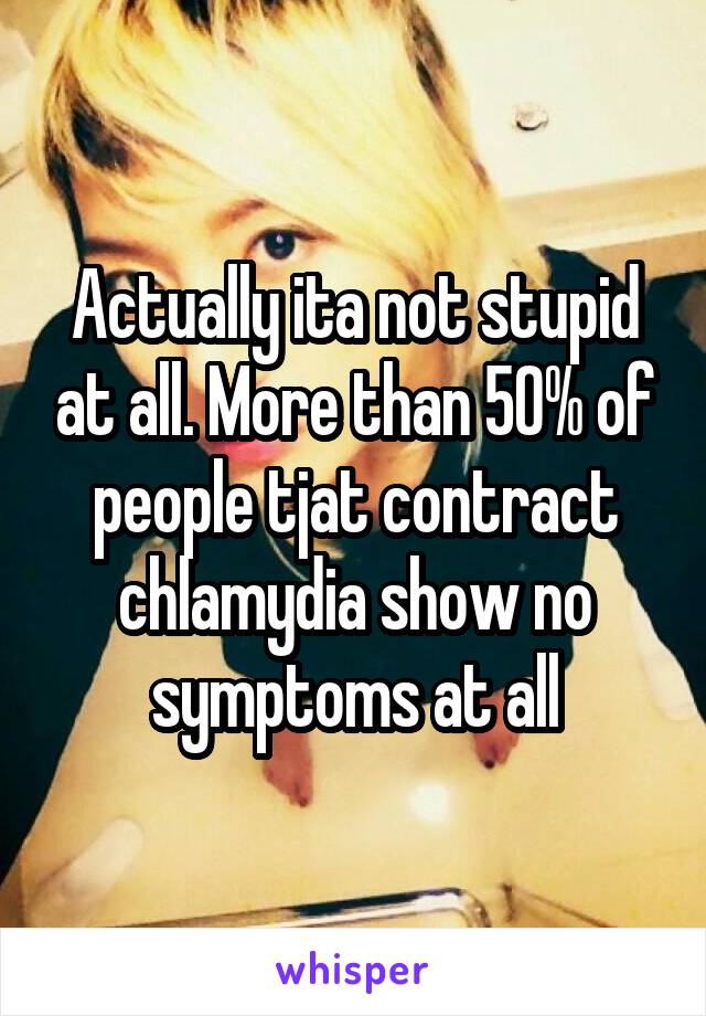 Actually ita not stupid at all. More than 50% of people tjat contract chlamydia show no symptoms at all