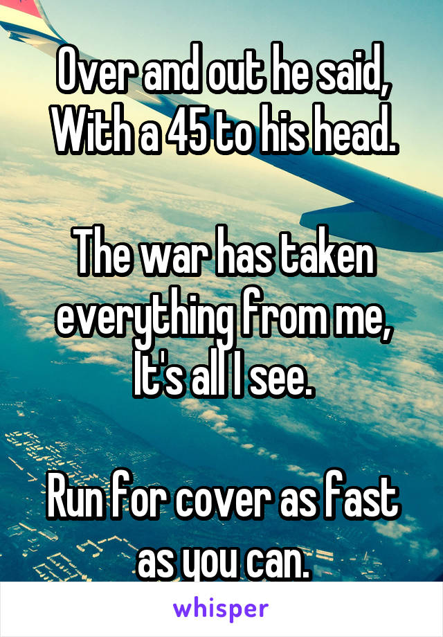 Over and out he said,
With a 45 to his head.

The war has taken everything from me,
It's all I see.

Run for cover as fast as you can.