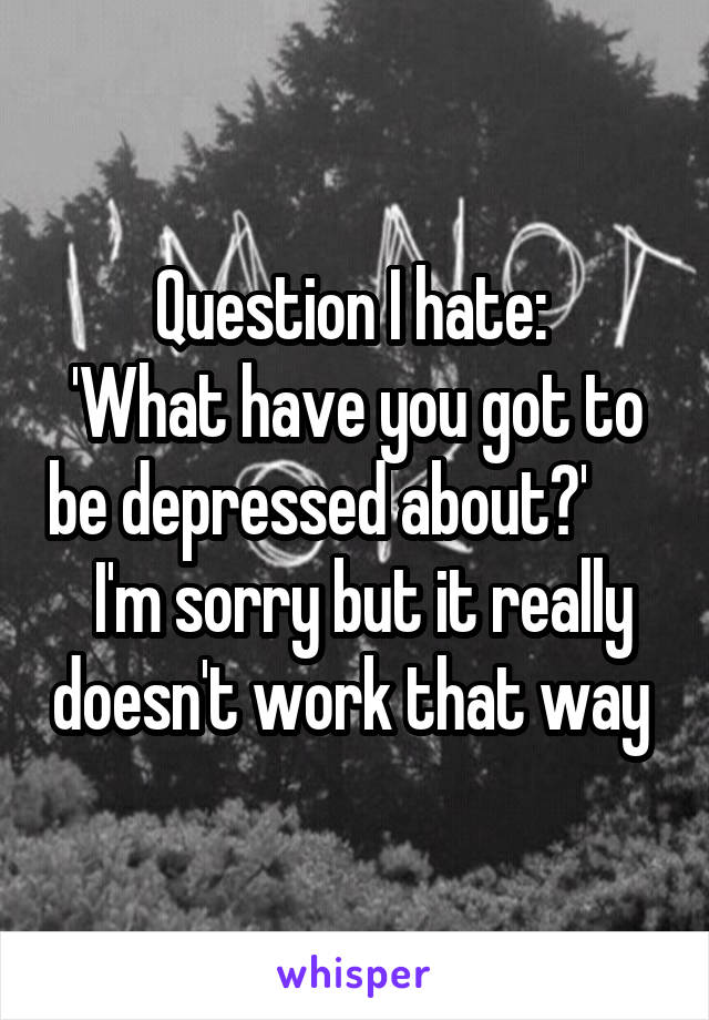 Question I hate: 
'What have you got to be depressed about?'        I'm sorry but it really doesn't work that way 