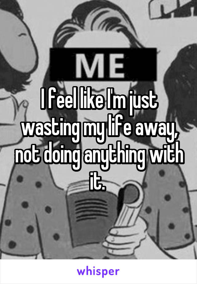 I feel like I'm just wasting my life away, not doing anything with it. 