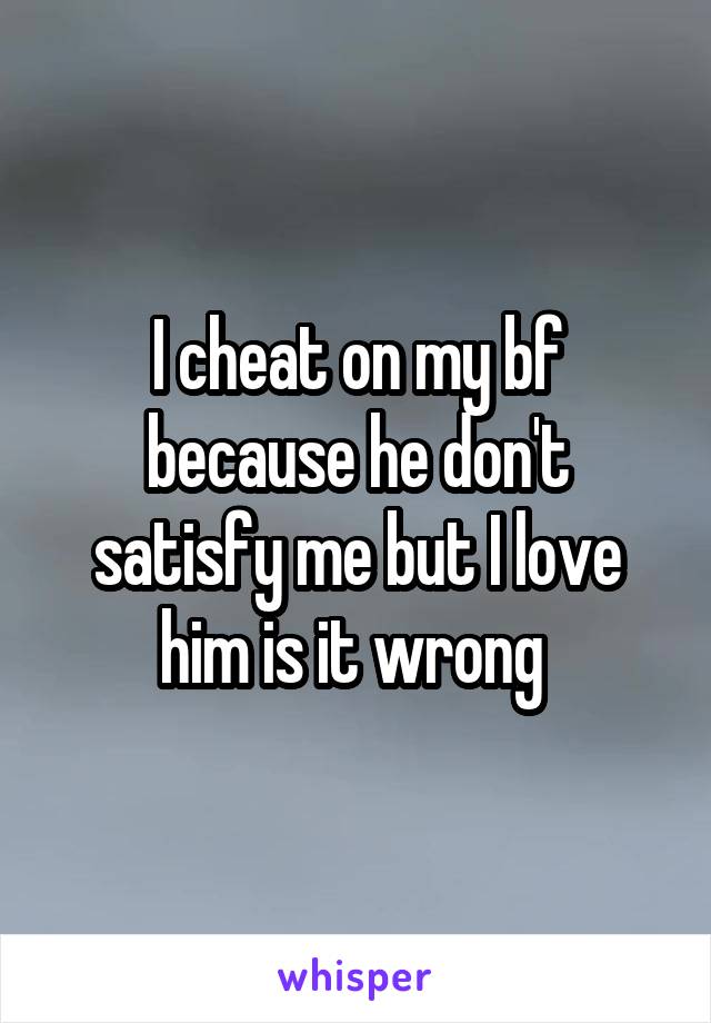 I cheat on my bf because he don't satisfy me but I love him is it wrong 