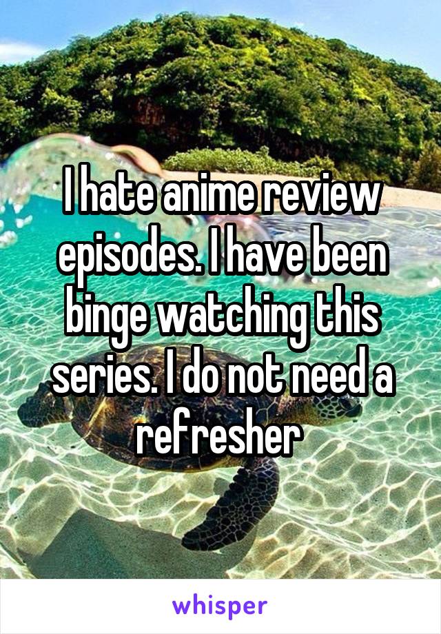 I hate anime review episodes. I have been binge watching this series. I do not need a refresher 