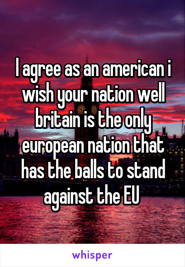 I agree as an american i wish your nation well britain is the only european nation that has the balls to stand against the EU 