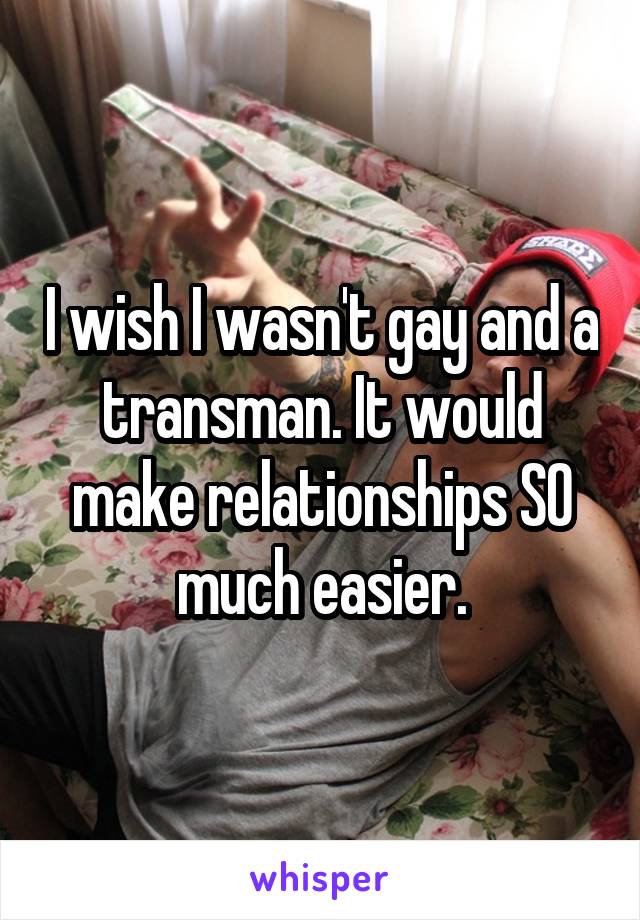 I wish I wasn't gay and a transman. It would make relationships SO much easier.