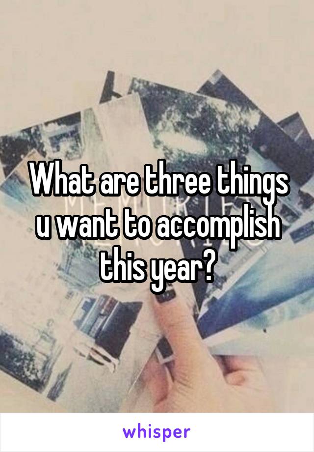 What are three things u want to accomplish this year?