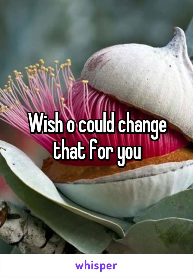 Wish o could change that for you