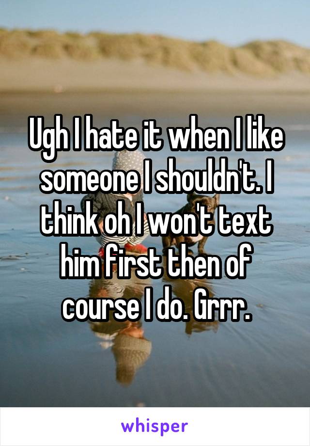 Ugh I hate it when I like someone I shouldn't. I think oh I won't text him first then of course I do. Grrr.