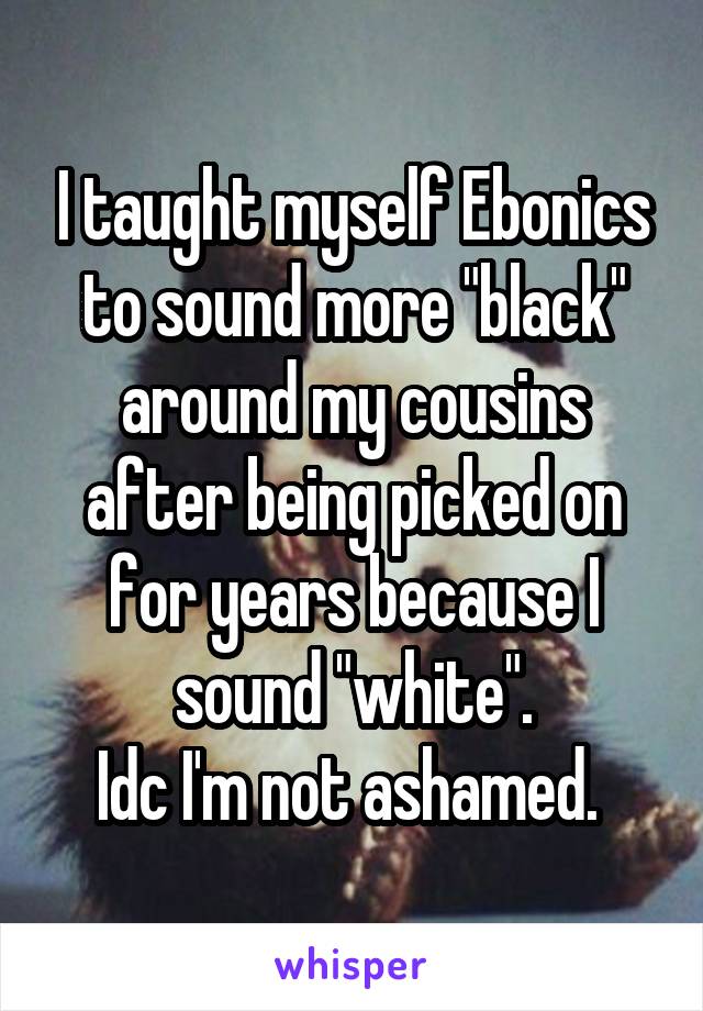 I taught myself Ebonics to sound more "black" around my cousins after being picked on for years because I sound "white".
Idc I'm not ashamed. 
