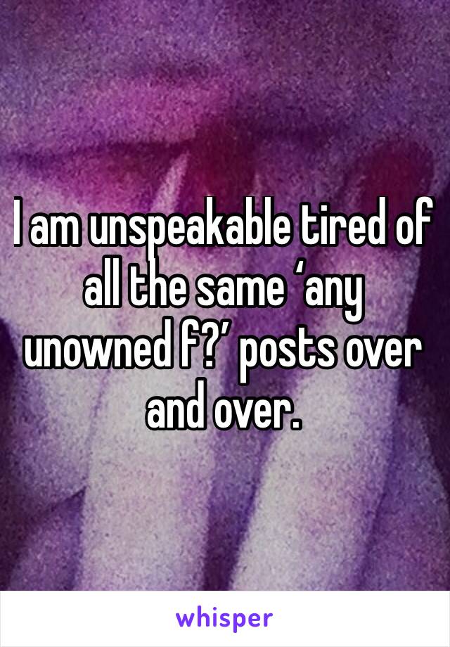 I am unspeakable tired of all the same ‘any unowned f?’ posts over and over. 