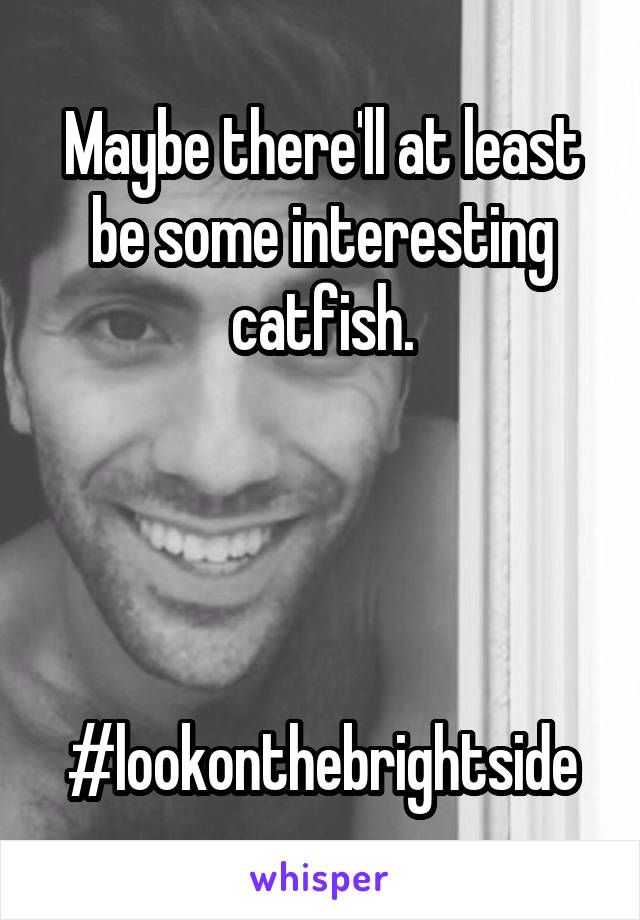 Maybe there'll at least be some interesting catfish.




#lookonthebrightside