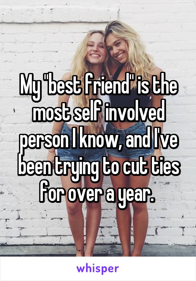 My "best friend" is the most self involved person I know, and I've been trying to cut ties for over a year. 