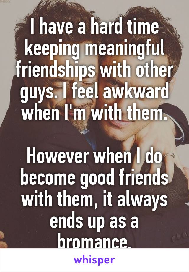 I have a hard time keeping meaningful friendships with other guys. I feel awkward when I'm with them.

However when I do become good friends with them, it always ends up as a bromance.