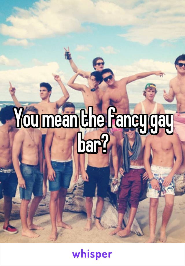 You mean the fancy gay bar?