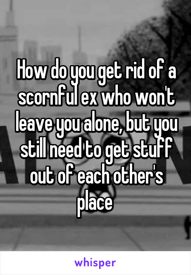 How do you get rid of a scornful ex who won't leave you alone, but you still need to get stuff out of each other's place 