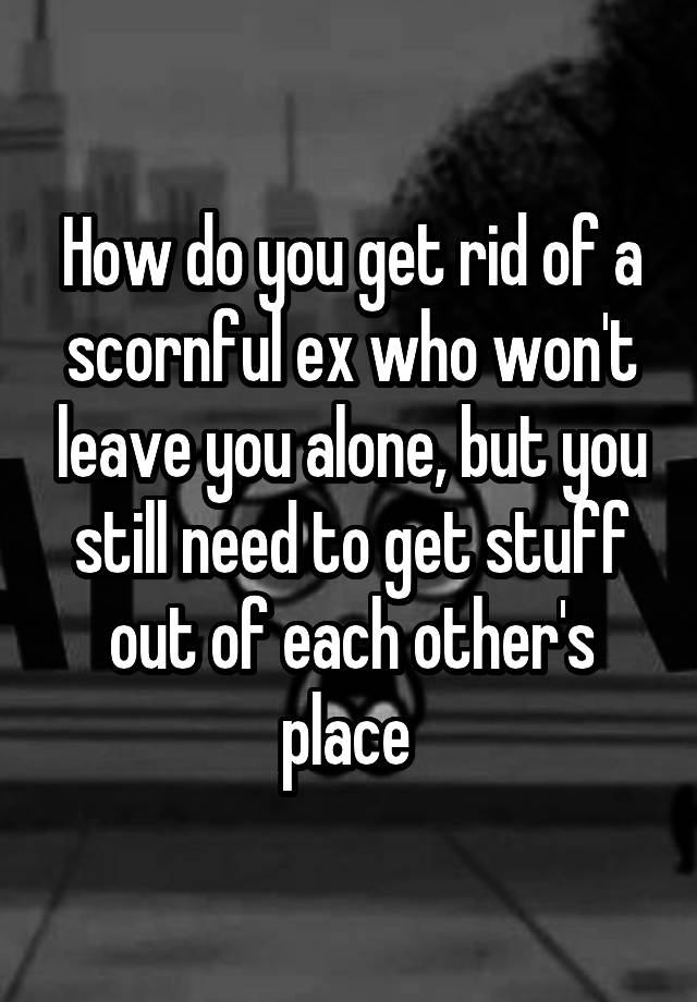 how-do-you-get-rid-of-a-scornful-ex-who-won-t-leave-you-alone-but-you