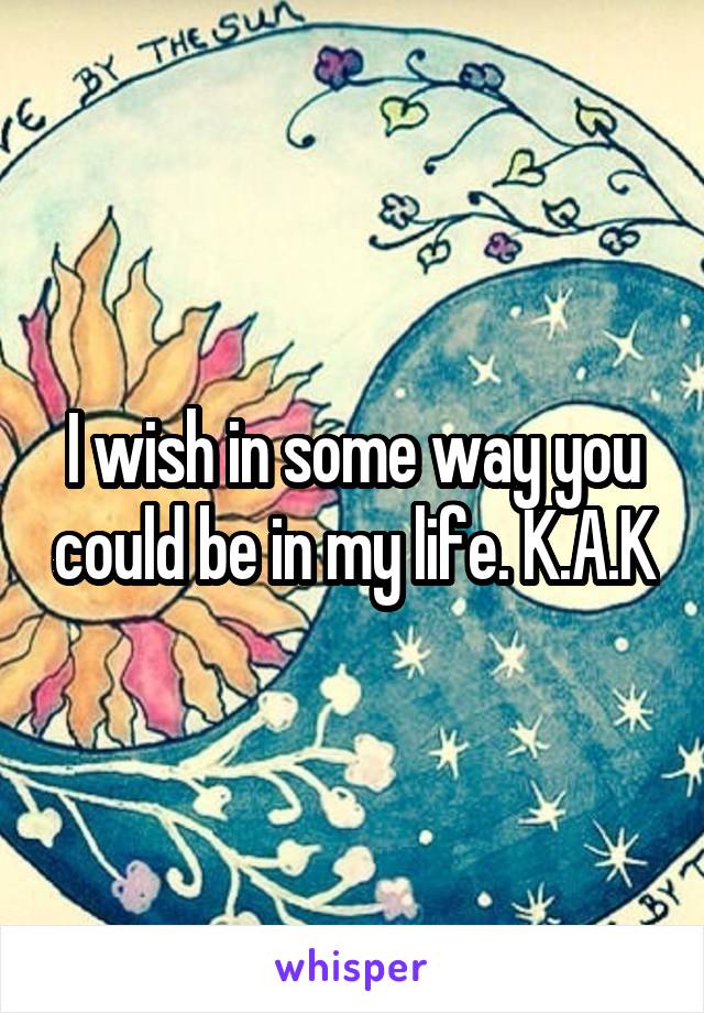 I wish in some way you could be in my life. K.A.K