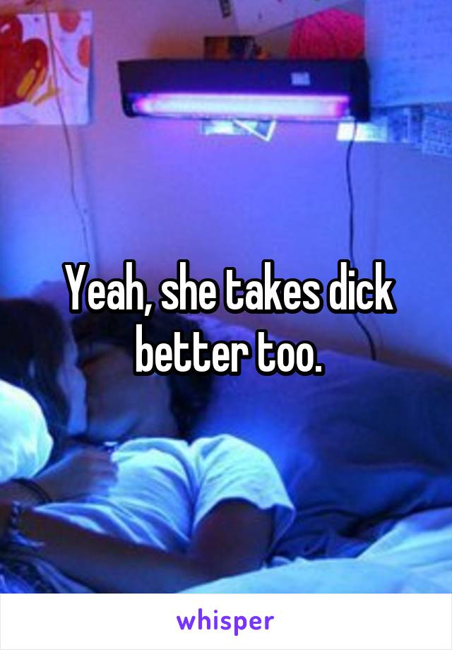 Yeah, she takes dick better too.