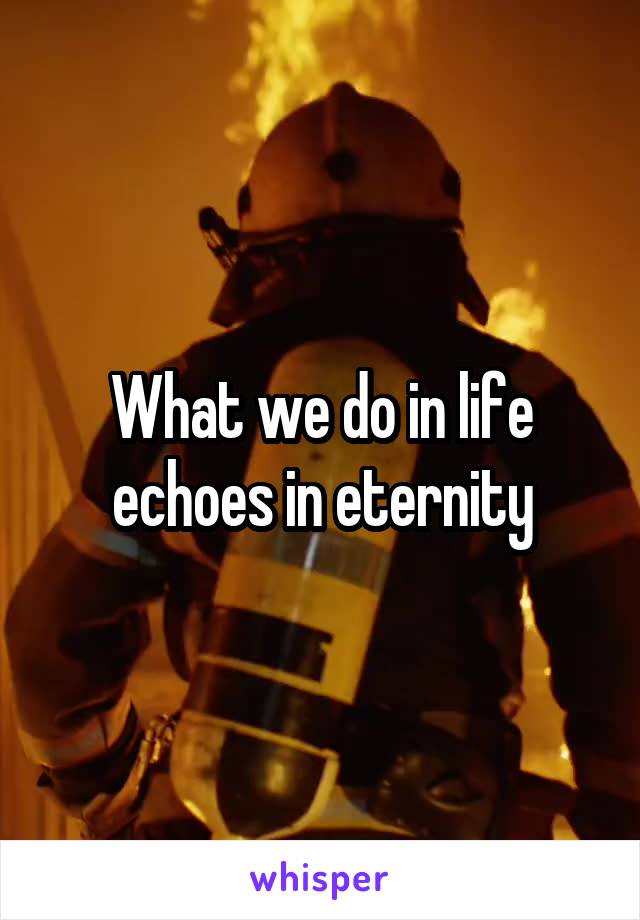 What we do in life echoes in eternity