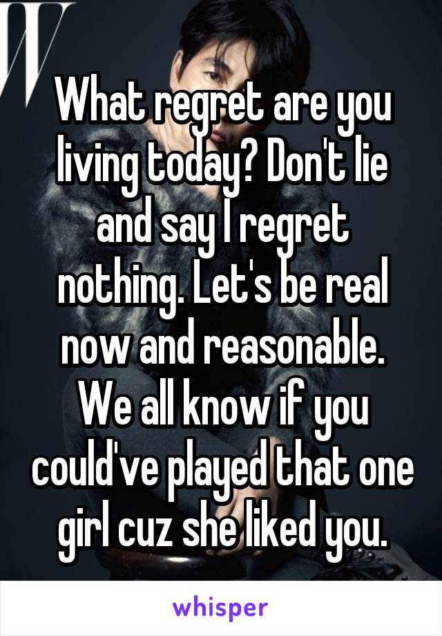 What regret are you living today? Don't lie and say I regret nothing. Let's be real now and reasonable. We all know if you could've played that one girl cuz she liked you.