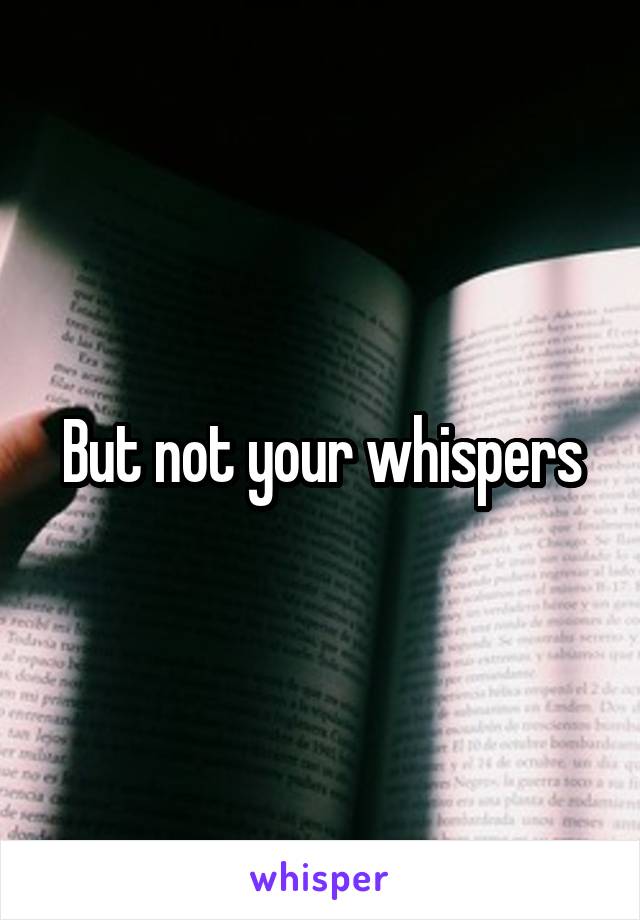 But not your whispers