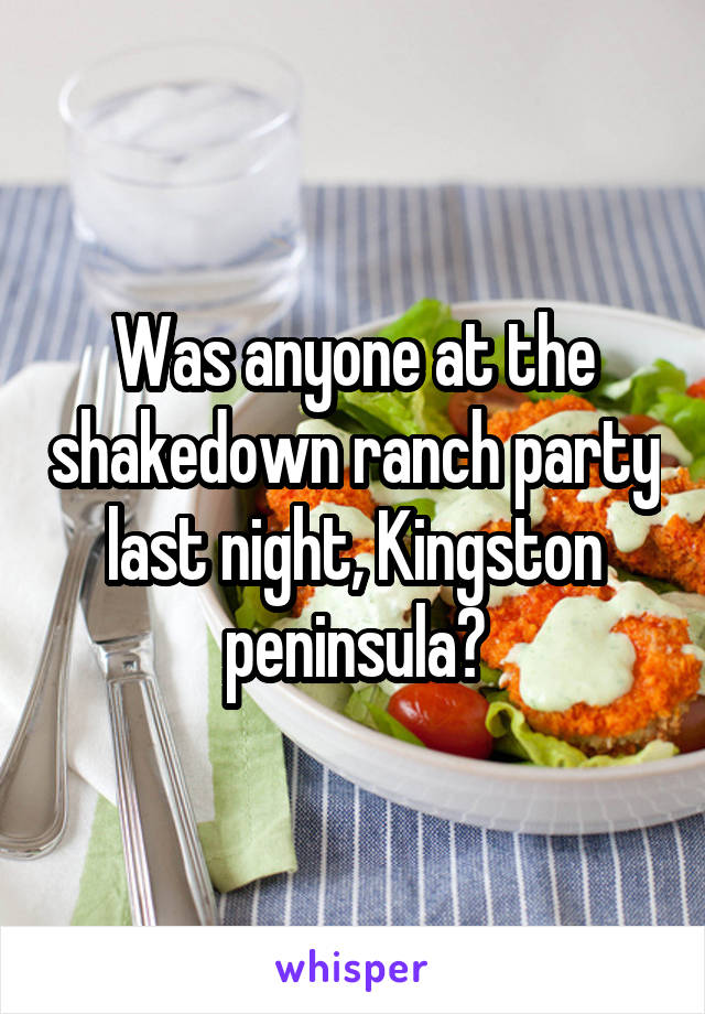Was anyone at the shakedown ranch party last night, Kingston peninsula?