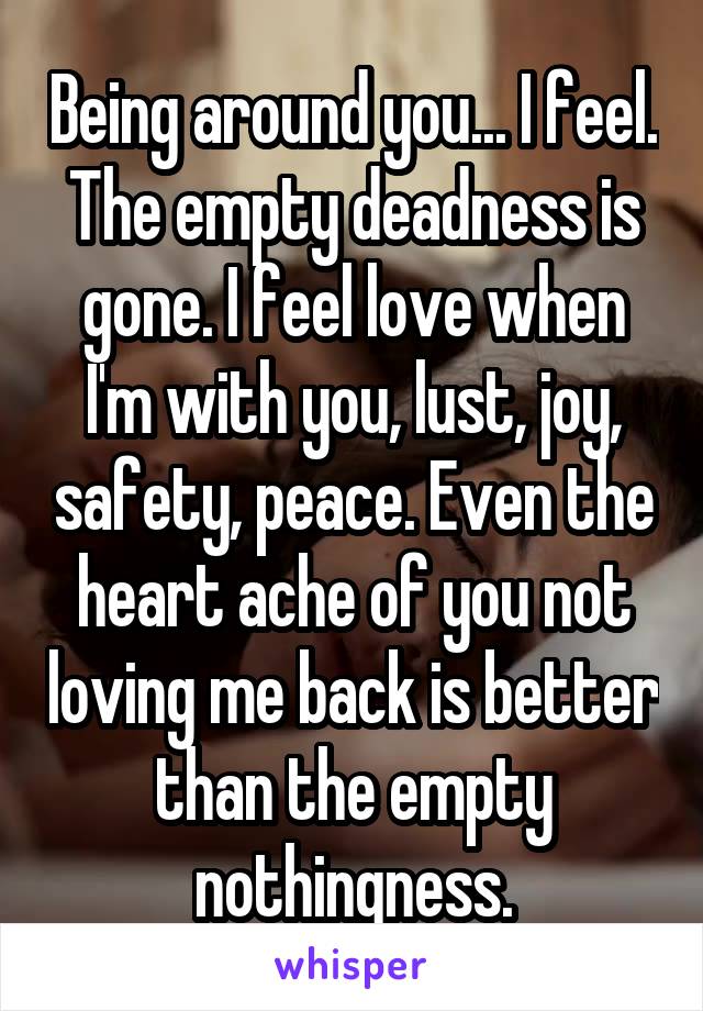 Being around you... I feel. The empty deadness is gone. I feel love when I'm with you, lust, joy, safety, peace. Even the heart ache of you not loving me back is better than the empty nothingness.