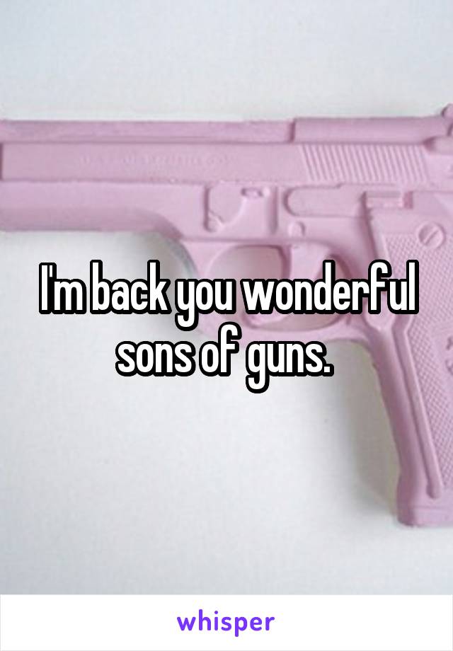 I'm back you wonderful sons of guns. 