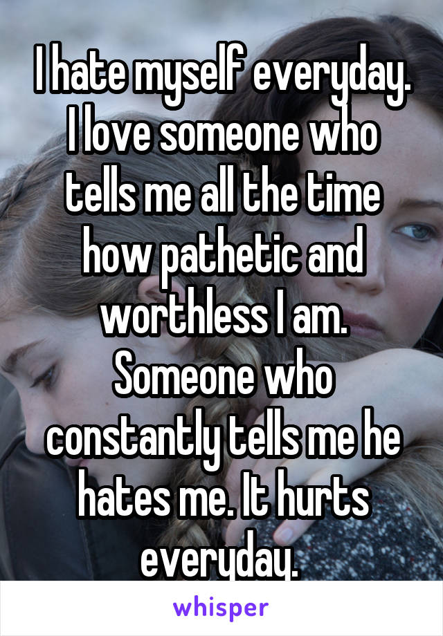 I hate myself everyday. I love someone who tells me all the time how pathetic and worthless I am. Someone who constantly tells me he hates me. It hurts everyday. 