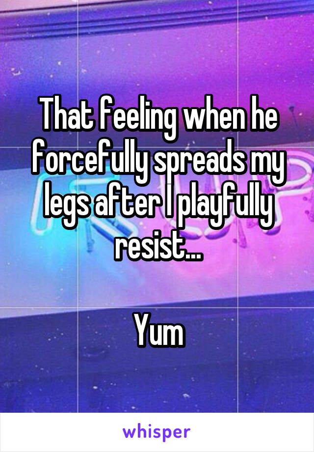 That feeling when he forcefully spreads my legs after I playfully resist...

Yum