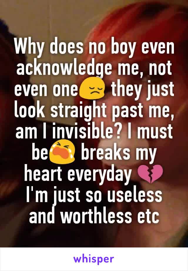 Why does no boy even acknowledge me, not even one😔 they just look straight past me, am I invisible? I must be😭 breaks my heart everyday 💔 I'm just so useless and worthless etc
