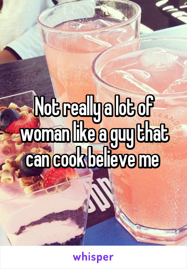 Not really a lot of woman like a guy that can cook believe me 