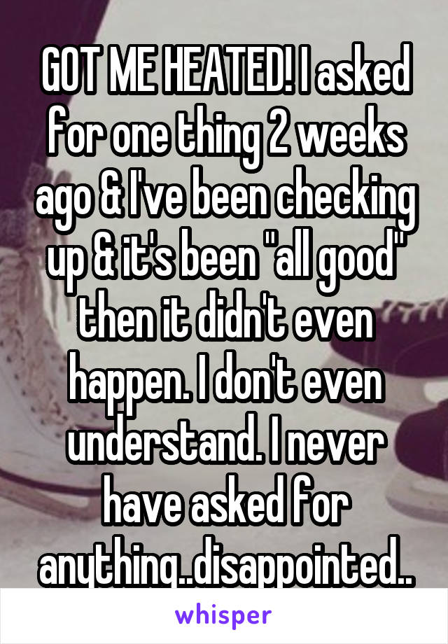 GOT ME HEATED! I asked for one thing 2 weeks ago & I've been checking up & it's been "all good" then it didn't even happen. I don't even understand. I never have asked for anything..disappointed..