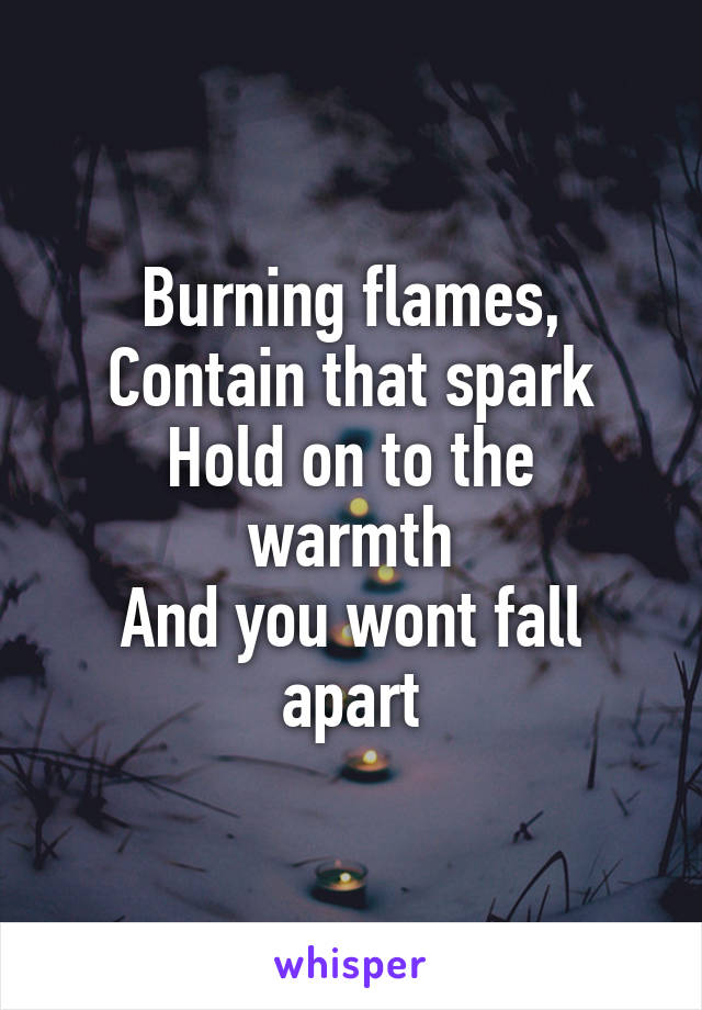 Burning flames,
Contain that spark
Hold on to the warmth
And you wont fall apart