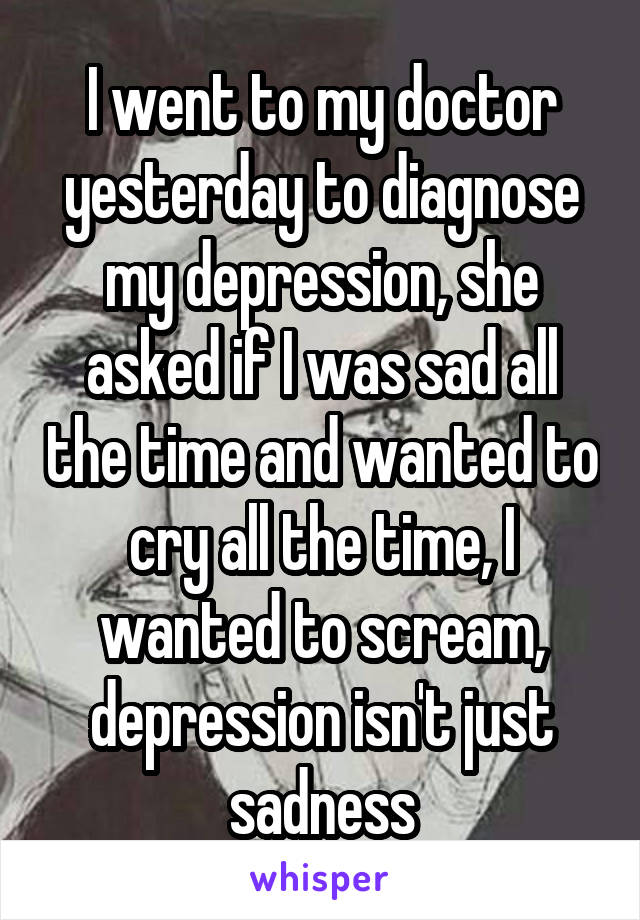 I went to my doctor yesterday to diagnose my depression, she asked if I was sad all the time and wanted to cry all the time, I wanted to scream, depression isn't just sadness