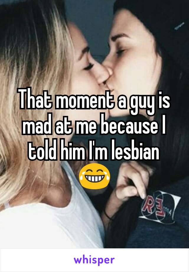 That moment a guy is mad at me because I told him I'm lesbian 😂
