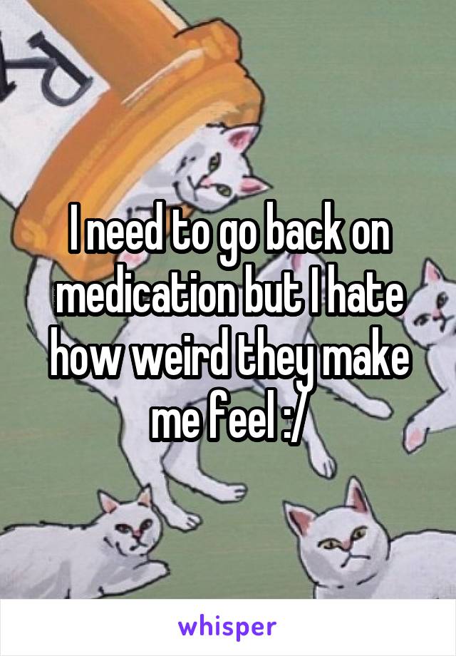 I need to go back on medication but I hate how weird they make me feel :/