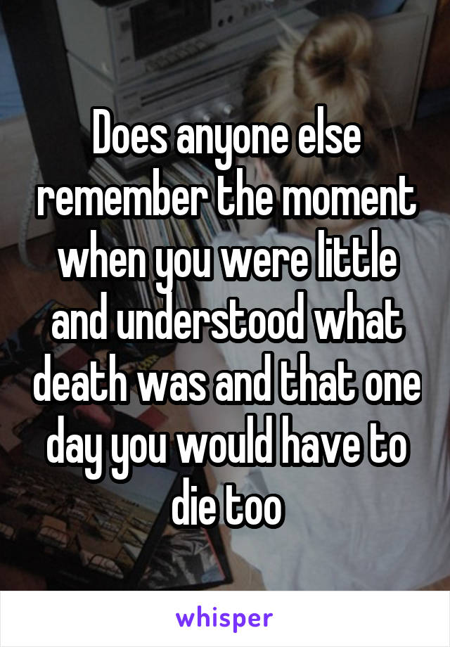 Does anyone else remember the moment when you were little and understood what death was and that one day you would have to die too