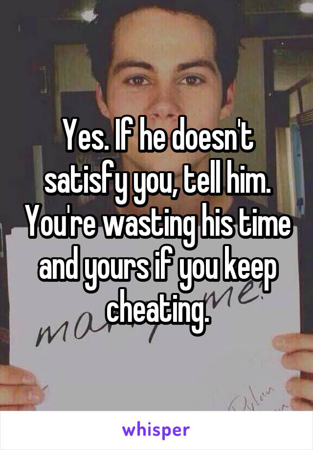 Yes. If he doesn't satisfy you, tell him. You're wasting his time and yours if you keep cheating.