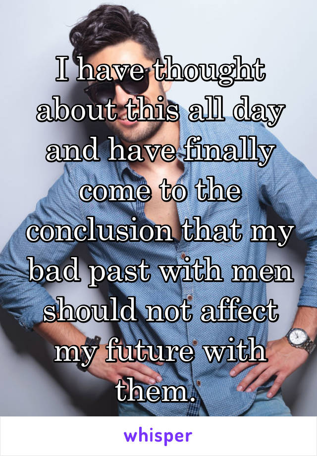I have thought about this all day and have finally come to the conclusion that my bad past with men should not affect my future with them. 