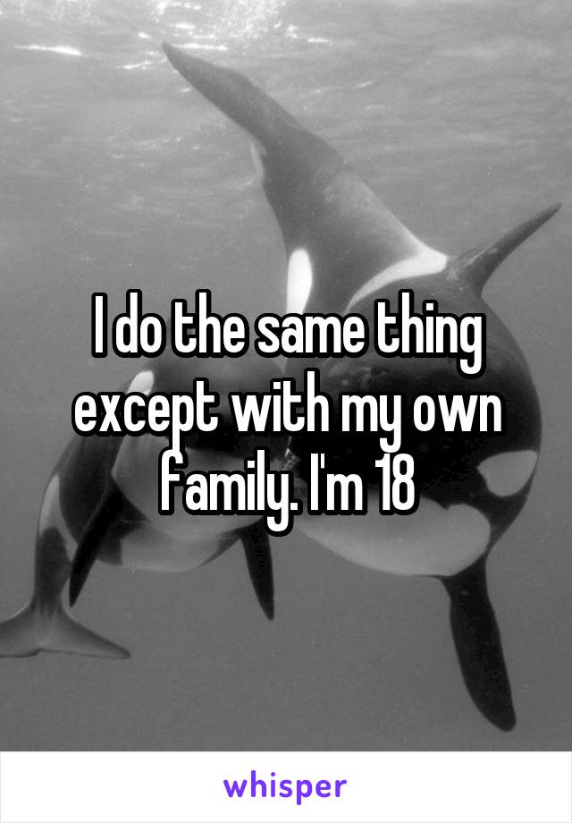 I do the same thing except with my own family. I'm 18