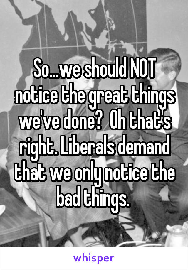 So...we should NOT notice the great things we've done?  Oh that's right. Liberals demand that we only notice the bad things. 