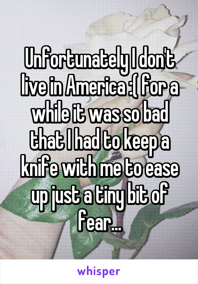 Unfortunately I don't live in America :( for a while it was so bad that I had to keep a knife with me to ease up just a tiny bit of fear...