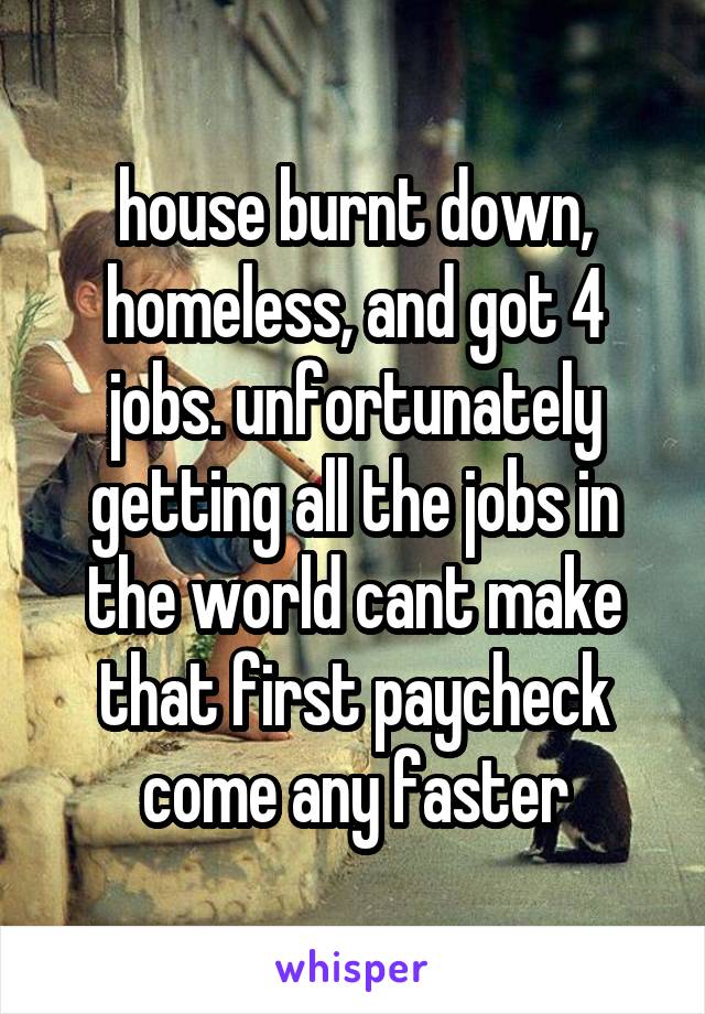 house burnt down, homeless, and got 4 jobs. unfortunately getting all the jobs in the world cant make that first paycheck come any faster