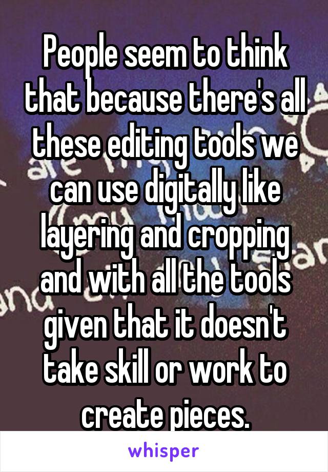 People seem to think that because there's all these editing tools we can use digitally like layering and cropping and with all the tools given that it doesn't take skill or work to create pieces.