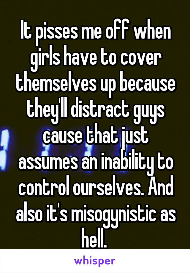 It pisses me off when girls have to cover themselves up because they'll distract guys cause that just assumes an inability to control ourselves. And also it's misogynistic as hell. 